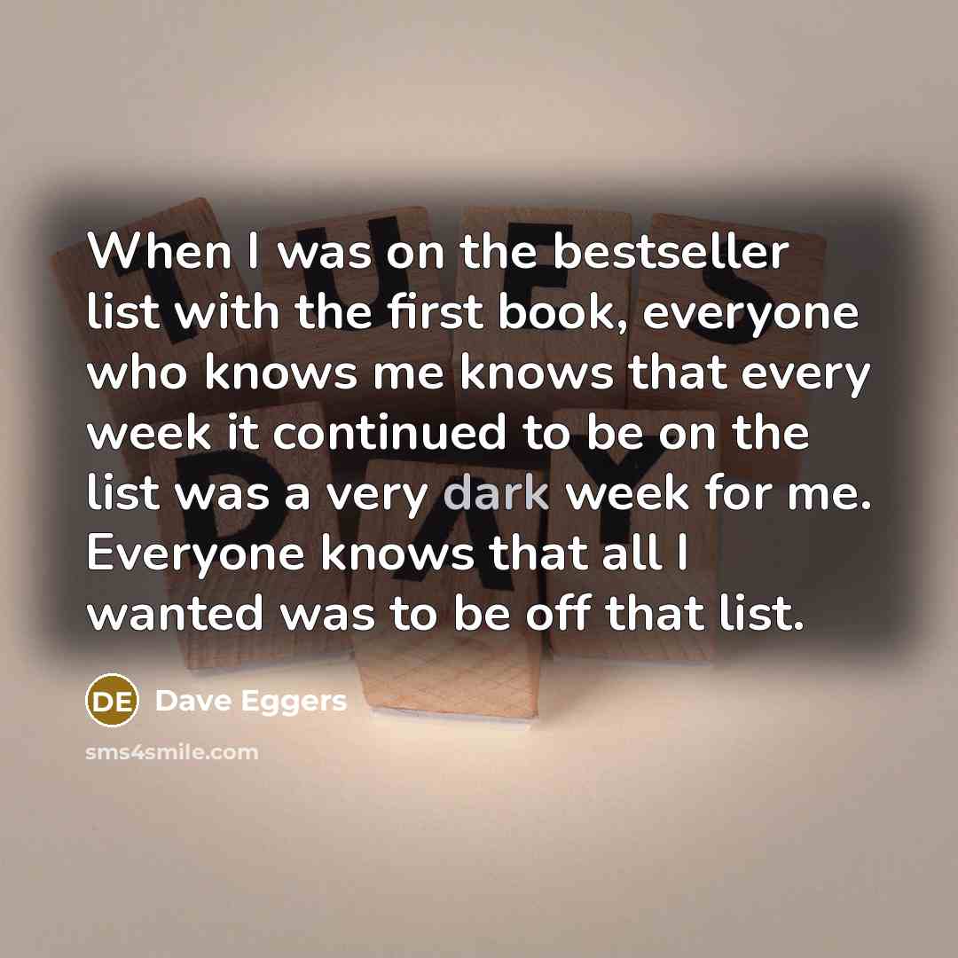 “When I was on the bestseller list with the first book, everyone who knows me knows that every week it continued to be on the list was a very dark week for me. Everyone knows that all I wanted was to be off that list.” quote by Dave Eggers