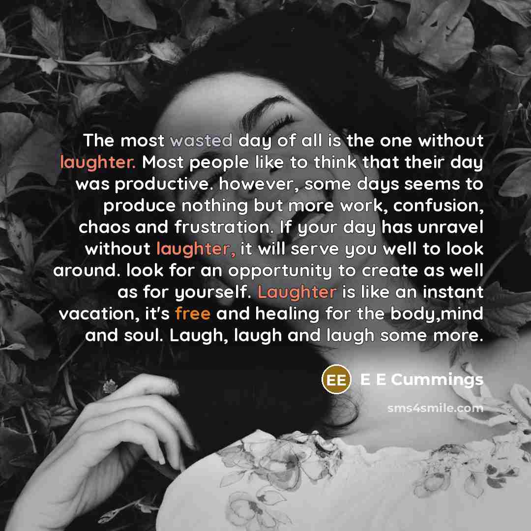 “The most wasted day of all is the one without laughter. Most people like to think that their day was productive. however, some days seems to produce nothing but more work, confusion, chaos and frustration. If your day has unravel without laughter, it will serve you well to look around. look for an…” quote by E E Cummings