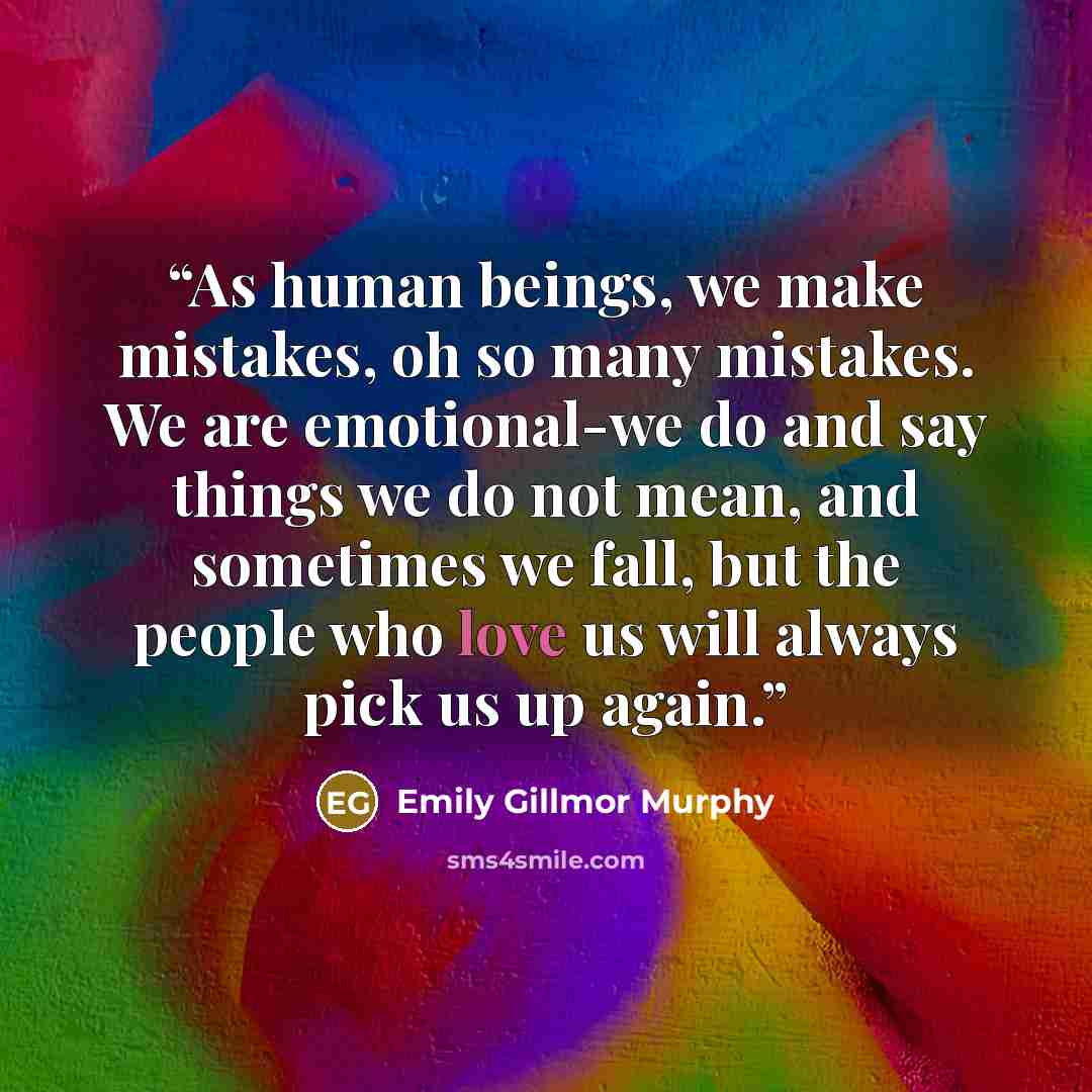 “As human beings, we make mistakes, oh so many mistakes. We are emotional-we do and say things we do not mean, and sometimes we fall, but the people who love us will always pick us up again.” quote by Emily Gillmor Murphy