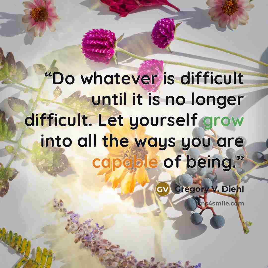 “Do whatever is difficult until it is no longer difficult. Let yourself grow into all the ways you are capable of being.” quote by Gregory V. Diehl