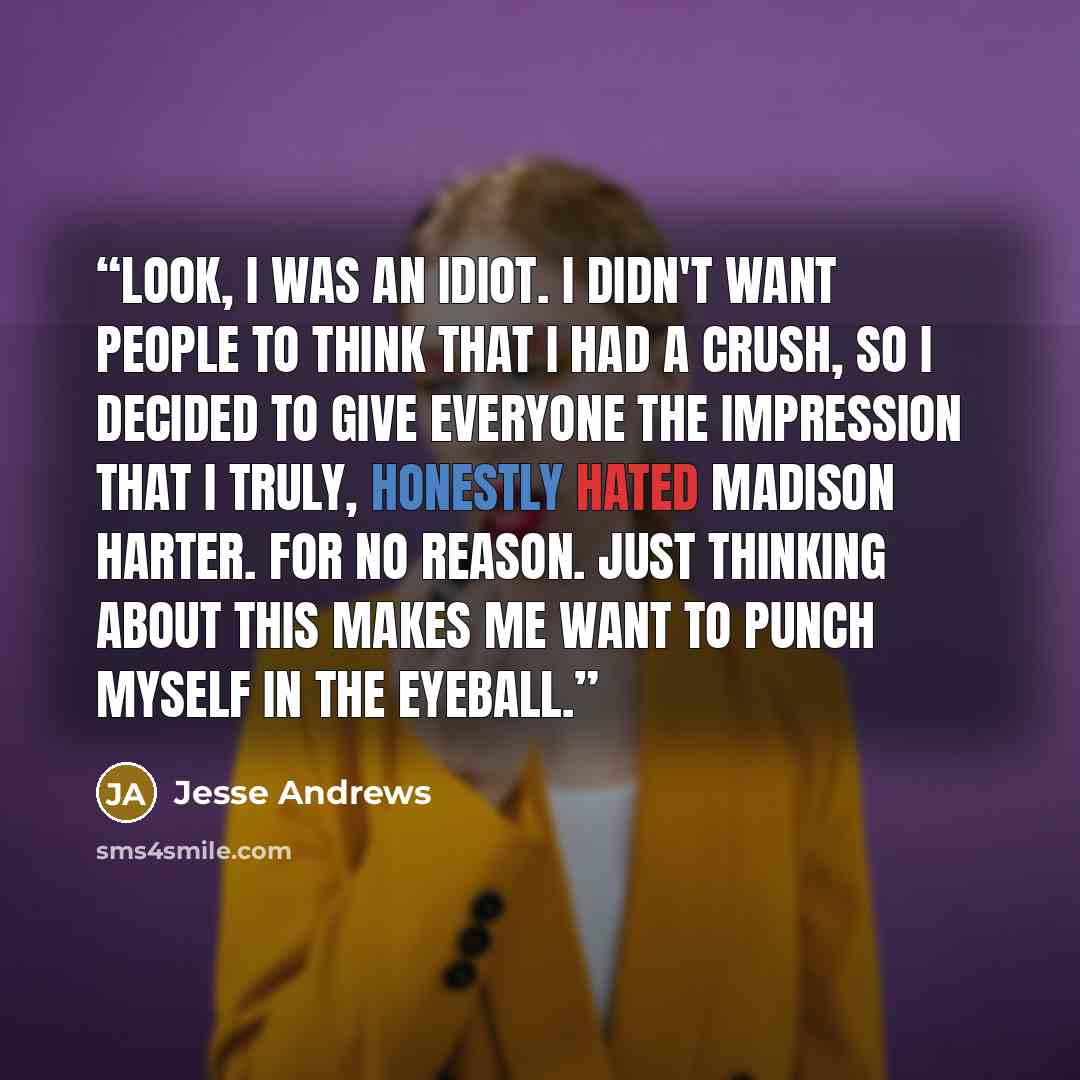 “Look, I was an idiot. I didn't want people to think that I had a crush, so I decided to give everyone the impression that I truly, honestly hated Madison Harter. For no reason. Just thinking about this makes me want to punch myself in the eyeball.” quote by Jesse Andrews