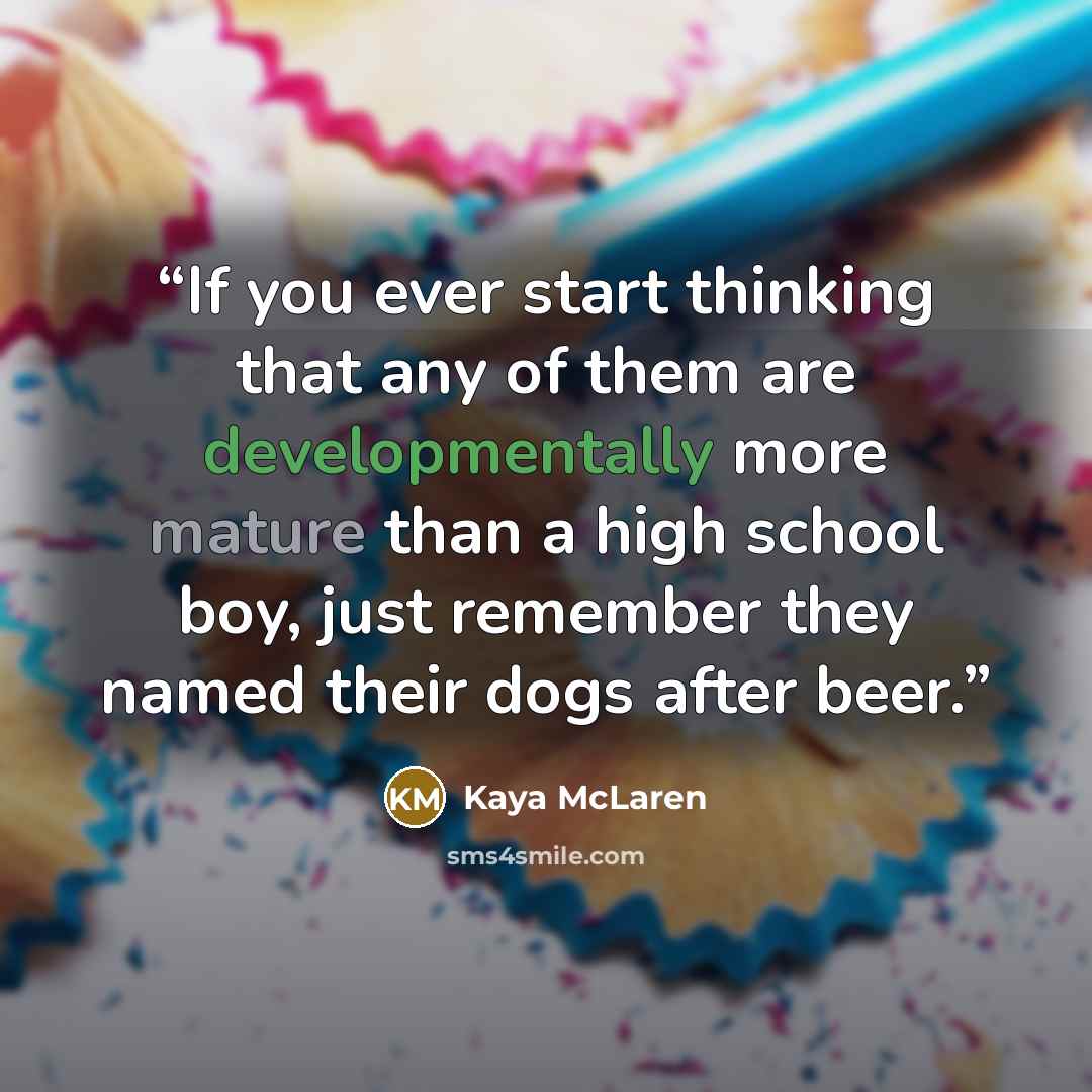 “If you ever start thinking that any of them are developmentally more mature than a high school boy, just remember they named their dogs after beer.” quote by Kaya McLaren