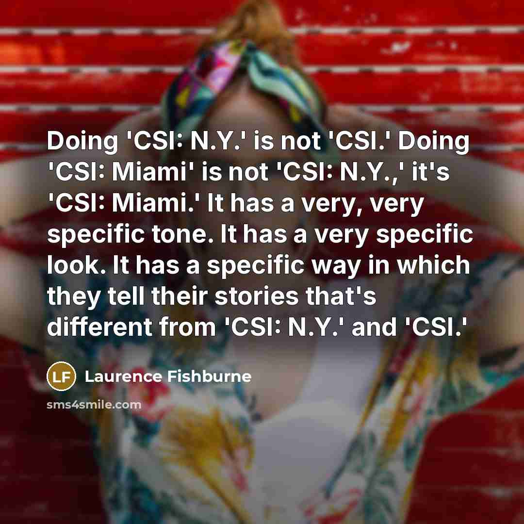 “Doing 'CSI: N.Y.' is not 'CSI.' Doing 'CSI: Miami' is not 'CSI: N.Y.,' it's 'CSI: Miami.' It has a very, very specific tone. It has a very specific look. It has a specific way in which they tell their stories that's different from 'CSI: N.Y.' and 'CSI.'” quote by Laurence Fishburne
