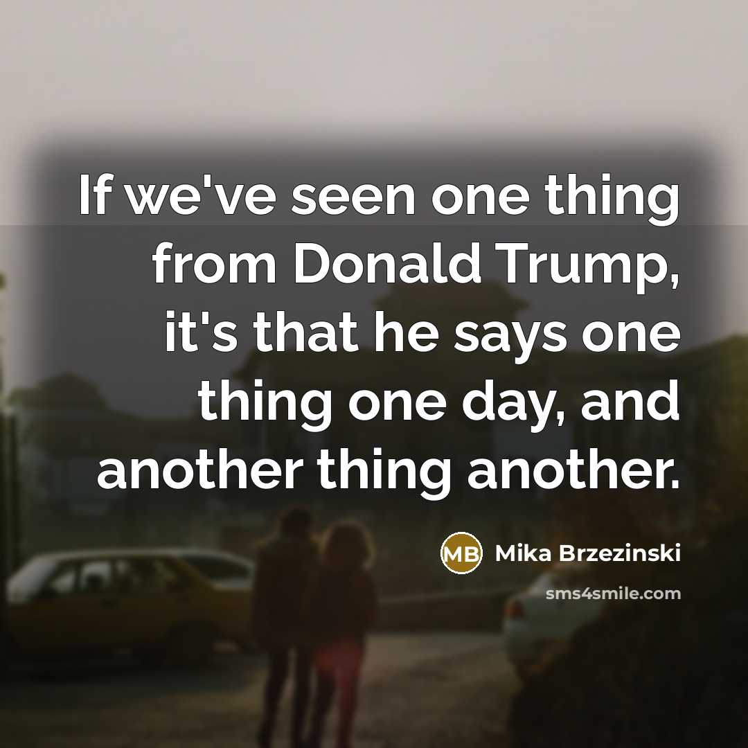 “If we've seen one thing from Donald Trump, it's that he says one thing one day, and another thing another.” quote by Mika Brzezinski