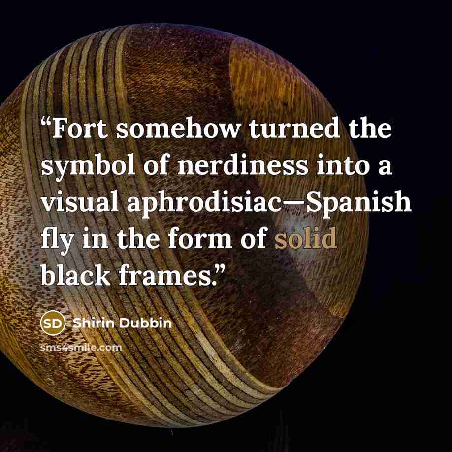 “Fort somehow turned the symbol of nerdiness into a visual aphrodisiac—Spanish fly in the form of solid black frames.” quote by Shirin Dubbin