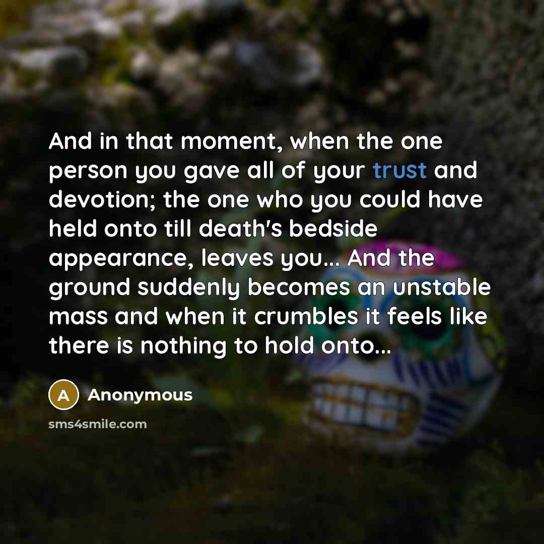 “And in that moment, when the one person you gave all of your trust and devotion; the one who you could have held onto till death's bedside appearance, leaves you... And the ground suddenly becomes an unstable mass and when it crumbles it feels like there is nothing to hold onto...” quote by Anonymous