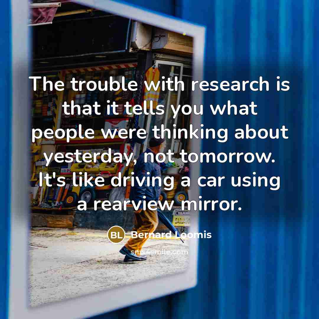 “The trouble with research is that it tells you what people were thinking about yesterday, not tomorrow. It's like driving a car using a rearview mirror.” quote by Bernard Loomis