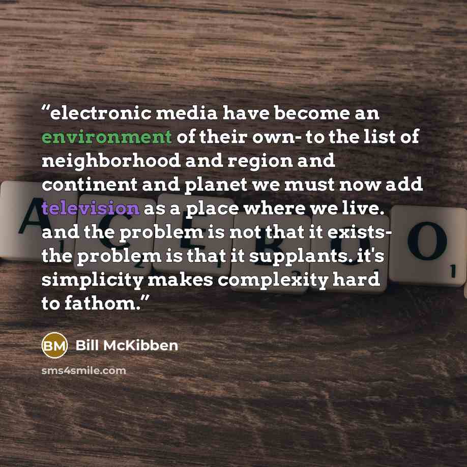 “electronic media have become an environment of their own- to the list of neighborhood and region and continent and planet we must now add television as a place where we live. and the problem is not that it exists- the problem is that it supplants. it's simplicity makes complexity hard to fathom.” quote by Bill McKibben