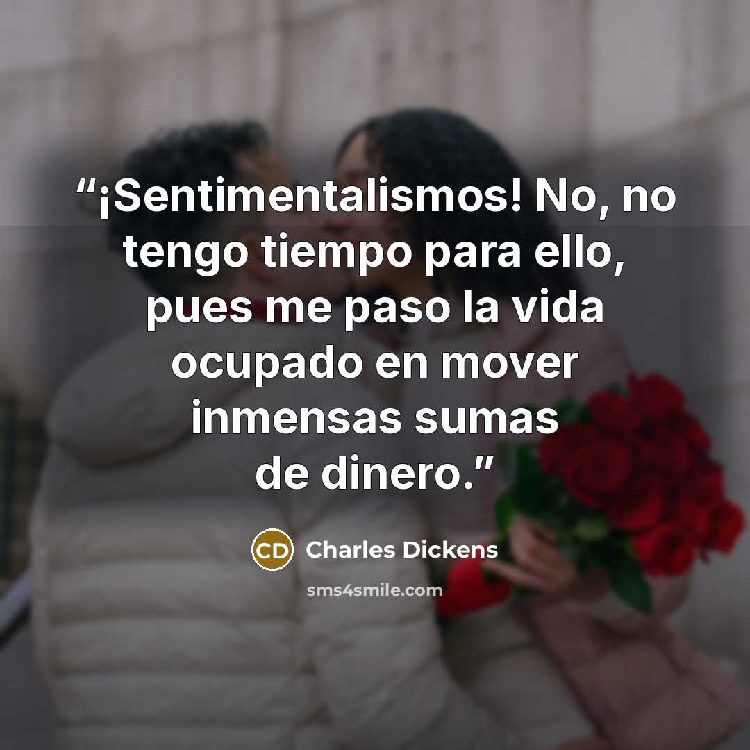 “¡Sentimentalismos! No, no tengo tiempo para ello, pues me paso la vida ocupado en mover inmensas sumas de dinero.” quote by Charles Dickens