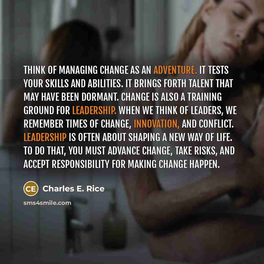 “Think of managing change as an adventure. It tests your skills and abilities. It brings forth talent that may have been dormant. Change is also a training ground for leadership. When we think of leaders, we remember times of change, innovation, and conflict. Leadership is often about shaping a new…” quote by Charles E. Rice