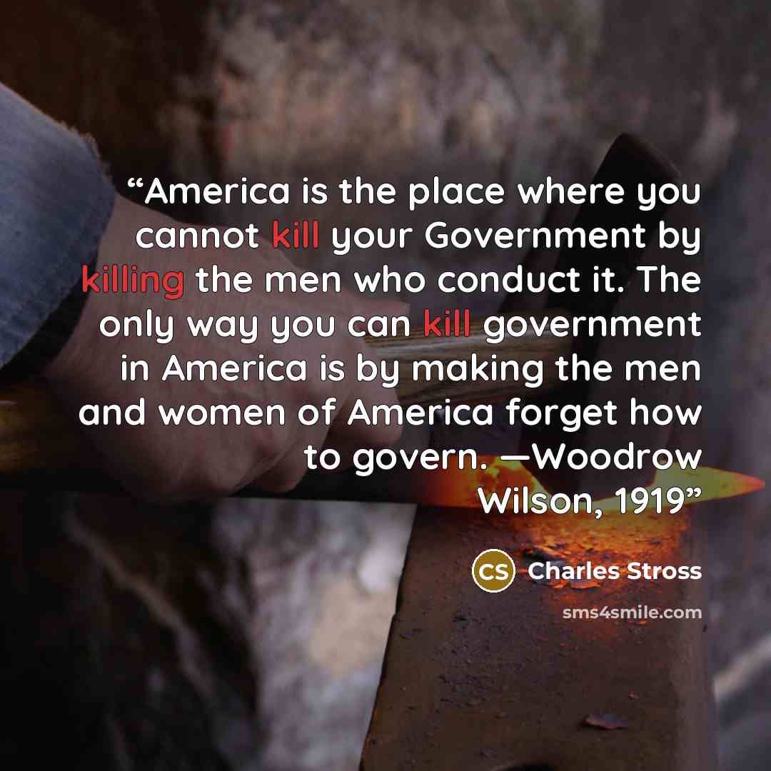 “America is the place where you cannot kill your Government by killing the men who conduct it. The only way you can kill government in America is by making the men and women of America forget how to govern. —Woodrow Wilson, 1919” quote by Charles Stross