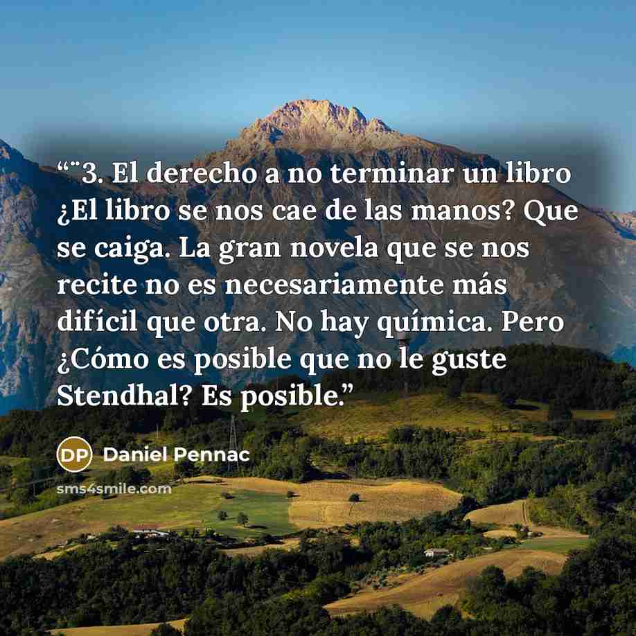 “¨3. El derecho a no terminar un libro ¿El libro se nos cae de las manos? Que se caiga. La gran novela que se nos recite no es necesariamente más difícil que otra. No hay química. Pero ¿Cómo es posible que no le guste Stendhal? Es posible.” quote by Daniel Pennac