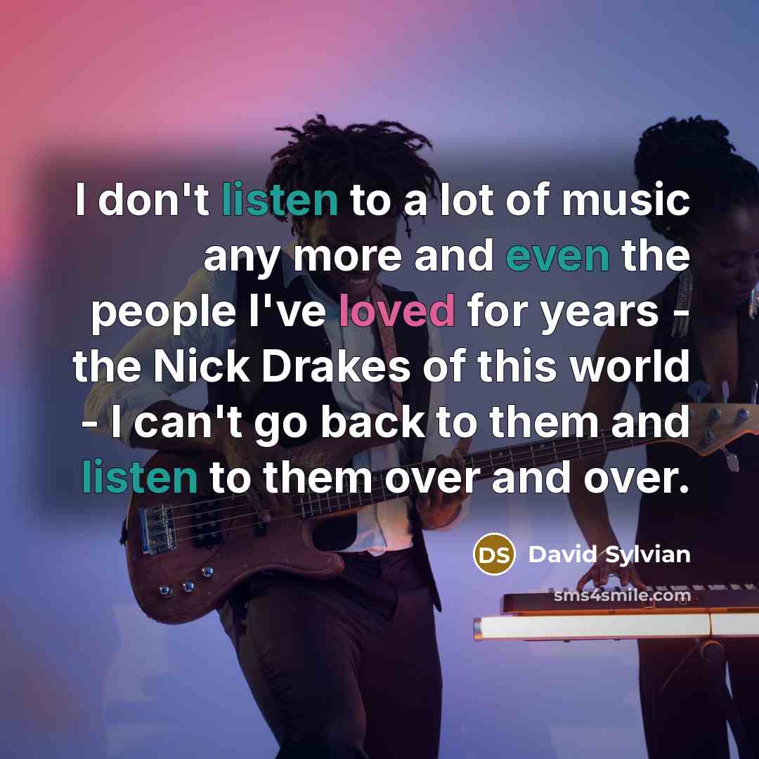 “I don't listen to a lot of music any more and even the people I've loved for years - the Nick Drakes of this world - I can't go back to them and listen to them over and over.” quote by David Sylvian