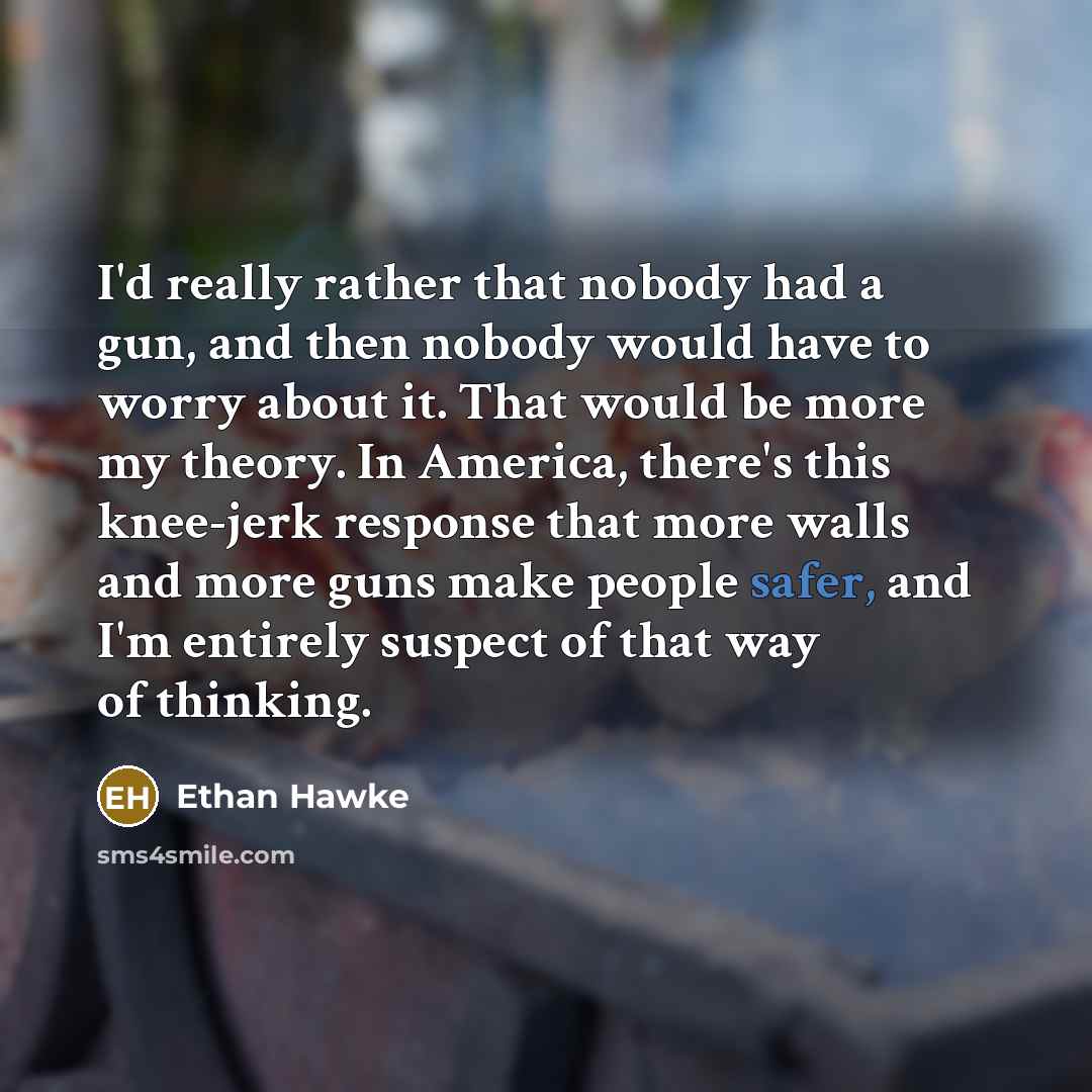 “I'd really rather that nobody had a gun, and then nobody would have to worry about it. That would be more my theory. In America, there's this knee-jerk response that more walls and more guns make people safer, and I'm entirely suspect of that way of thinking.” quote by Ethan Hawke