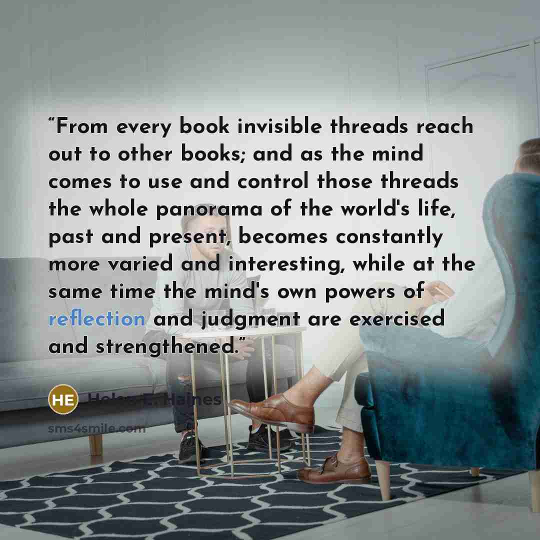 “From every book invisible threads reach out to other books; and as the mind comes to use and control those threads the whole panorama of the world's life, past and present, becomes constantly more varied and interesting, while at the same time the mind's own powers of reflection and judgment are…” quote by Helen E. Haines