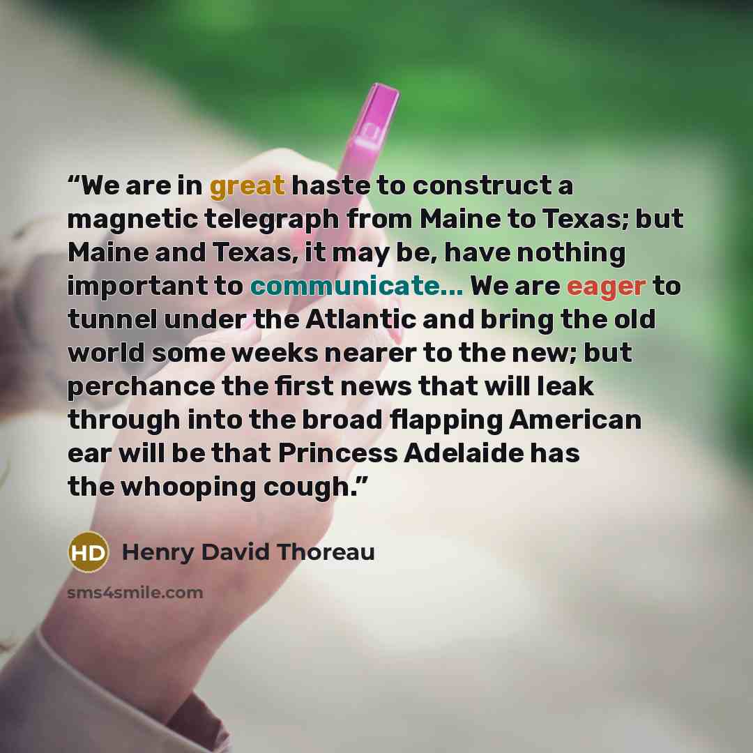 “We are in great haste to construct a magnetic telegraph from Maine to Texas; but Maine and Texas, it may be, have nothing important to communicate... We are eager to tunnel under the Atlantic and bring the old world some weeks nearer to the new; but perchance the first news that will leak through…” quote by Henry David Thoreau