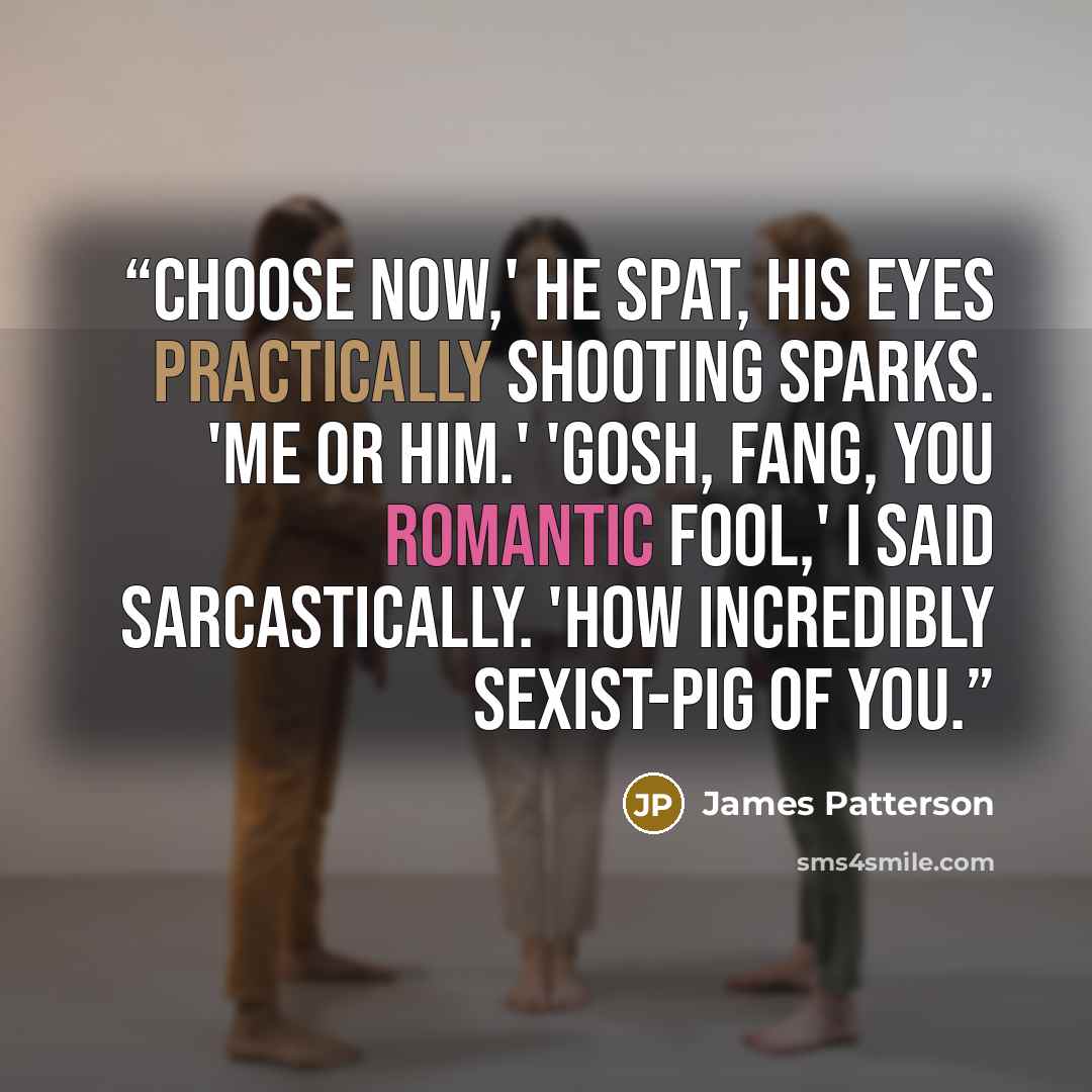 “Choose now,' he spat, his eyes practically shooting sparks. 'Me or him.' 'Gosh, Fang, you romantic fool,' I said sarcastically. 'How incredibly sexist-pig of you.” quote by James Patterson