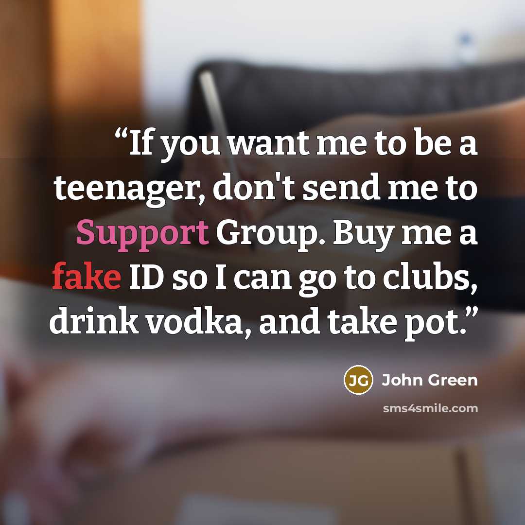 “If you want me to be a teenager, don't send me to Support Group. Buy me a fake ID so I can go to clubs, drink vodka, and take pot.” quote by John Green