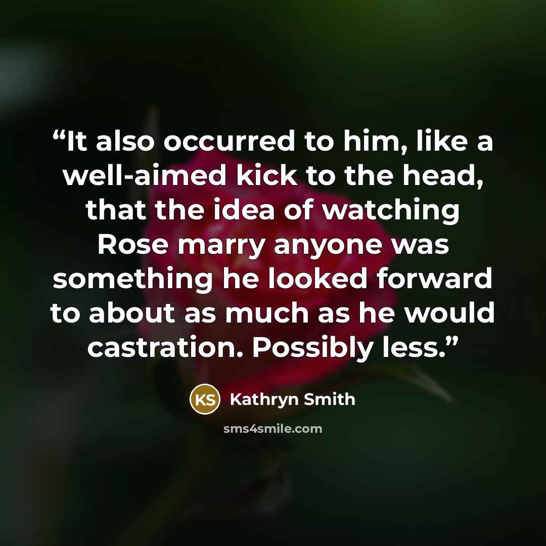 “It also occurred to him, like a well-aimed kick to the head, that the idea of watching Rose marry anyone was something he looked forward to about as much as he would castration. Possibly less.” quote by Kathryn Smith