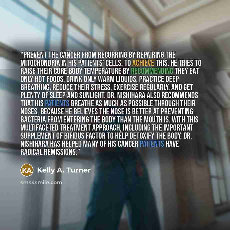 “prevent the cancer from recurring by repairing the mitochondria in his patients’ cells. To achieve this, he tries to raise their core body temperature by recommending they eat only hot foods, drink only warm liquids, practice deep breathing, reduce their stress, exercise regularly, and get plenty…” quote by Kelly A. Turner