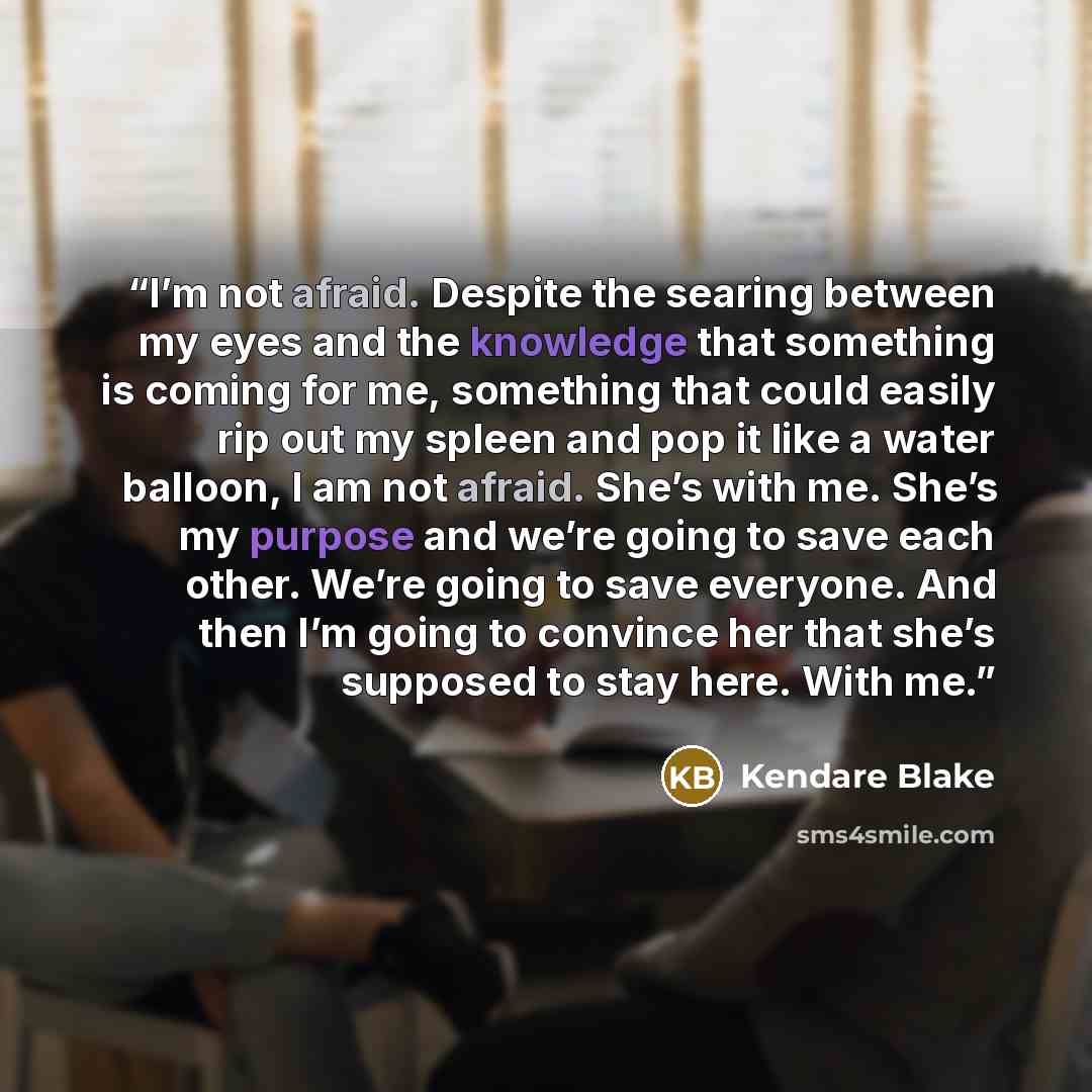 “I’m not afraid. Despite the searing between my eyes and the knowledge that something is coming for me, something that could easily rip out my spleen and pop it like a water balloon, I am not afraid. She’s with me. She’s my purpose and we’re going to save each other. We’re going to save everyone…” quote by Kendare Blake