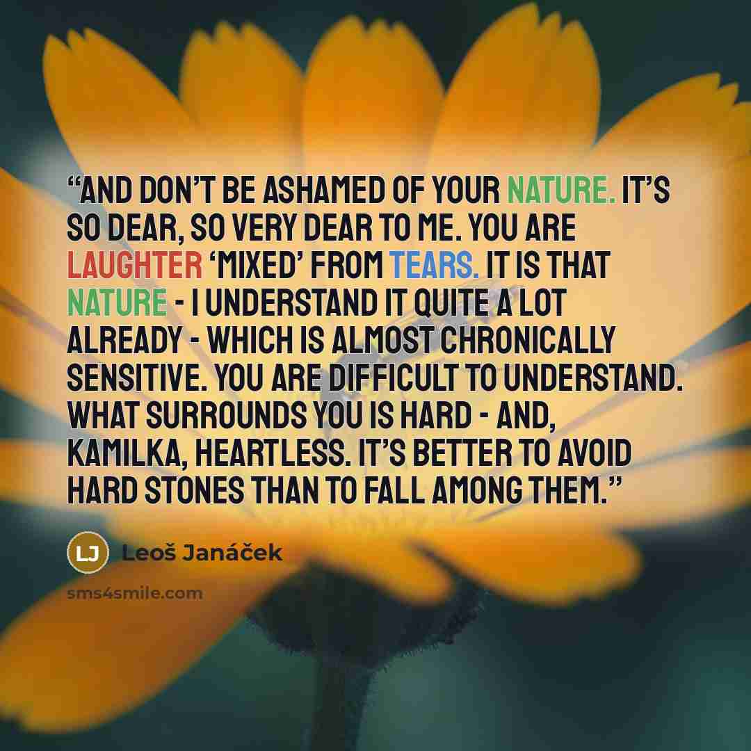 “And don’t be ashamed of your nature. It’s so dear, so very dear to me. You are laughter ‘mixed’ from tears. It is that nature - I understand it quite a lot already - which is almost chronically sensitive. You are difficult to understand. What surrounds you is hard - and, Kamilka, heartless. It’s…” quote by Leoš Janáček