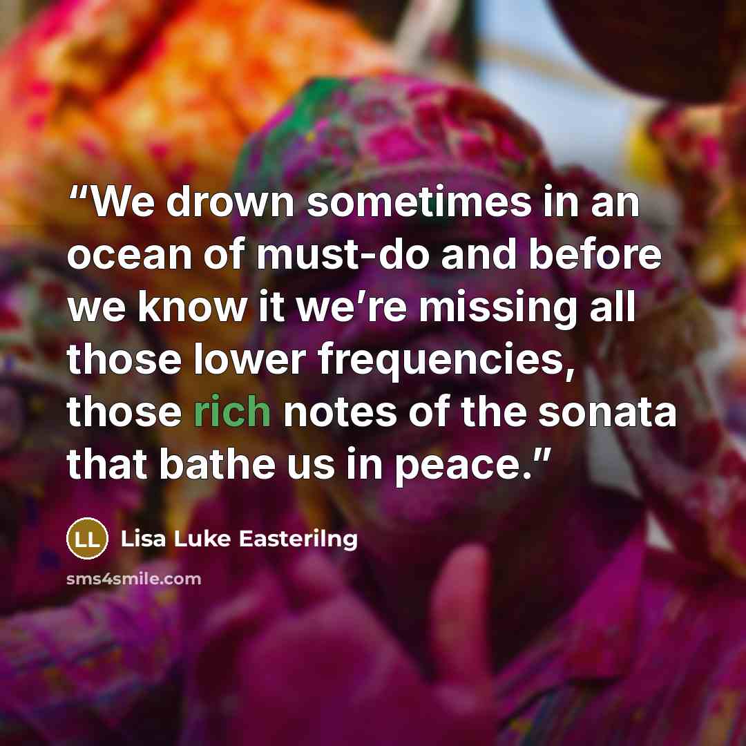 “We drown sometimes in an ocean of must-do and before we know it we’re missing all those lower frequencies, those rich notes of the sonata that bathe us in peace.” quote by Lisa Luke Easterilng