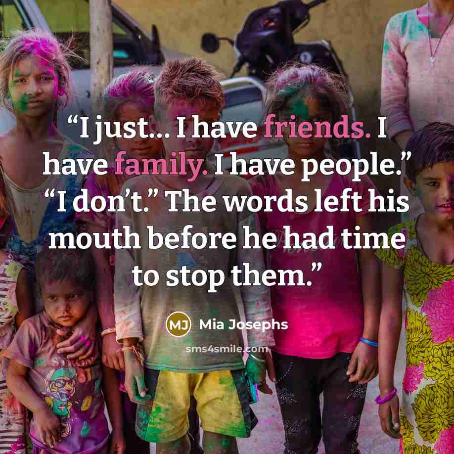 “I just… I have friends. I have family. I have people.” “I don’t.” The words left his mouth before he had time to stop them.” quote by Mia Josephs
