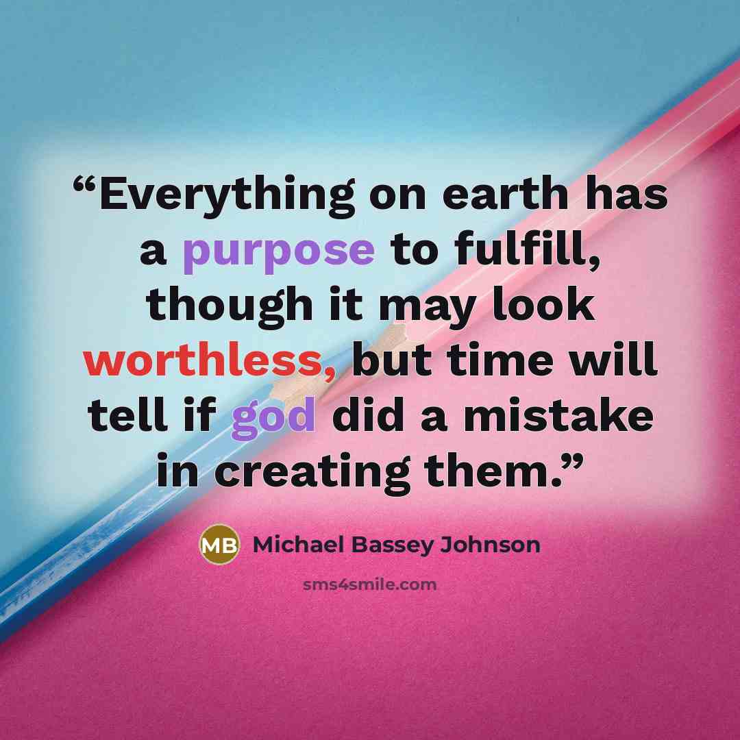 “Everything on earth has a purpose to fulfill, though it may look worthless, but time will tell if god did a mistake in creating them.” quote by Michael Bassey Johnson