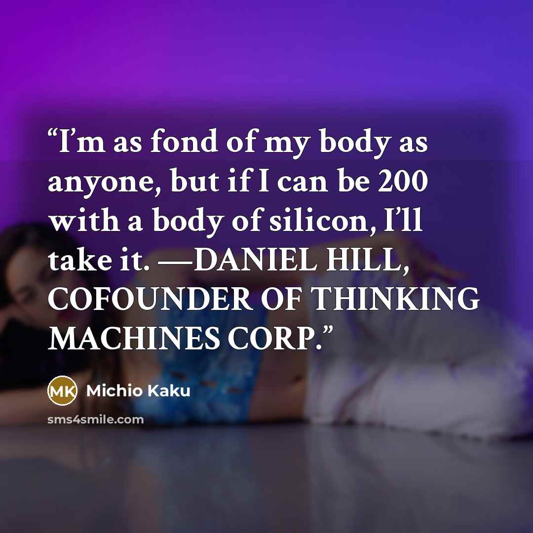 “I’m as fond of my body as anyone, but if I can be 200 with a body of silicon, I’ll take it. —DANIEL HILL, COFOUNDER OF THINKING MACHINES CORP.” quote by Michio Kaku