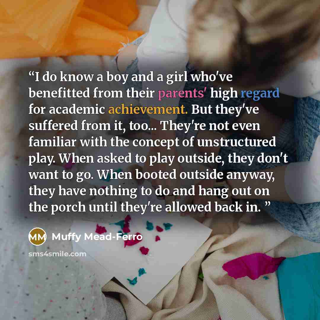 “I do know a boy and a girl who've benefitted from their parents' high regard for academic achievement. But they've suffered from it, too... They're not even familiar with the concept of unstructured play. When asked to play outside, they don't want to go. When booted outside anyway, they have…” quote by Muffy Mead-Ferro
