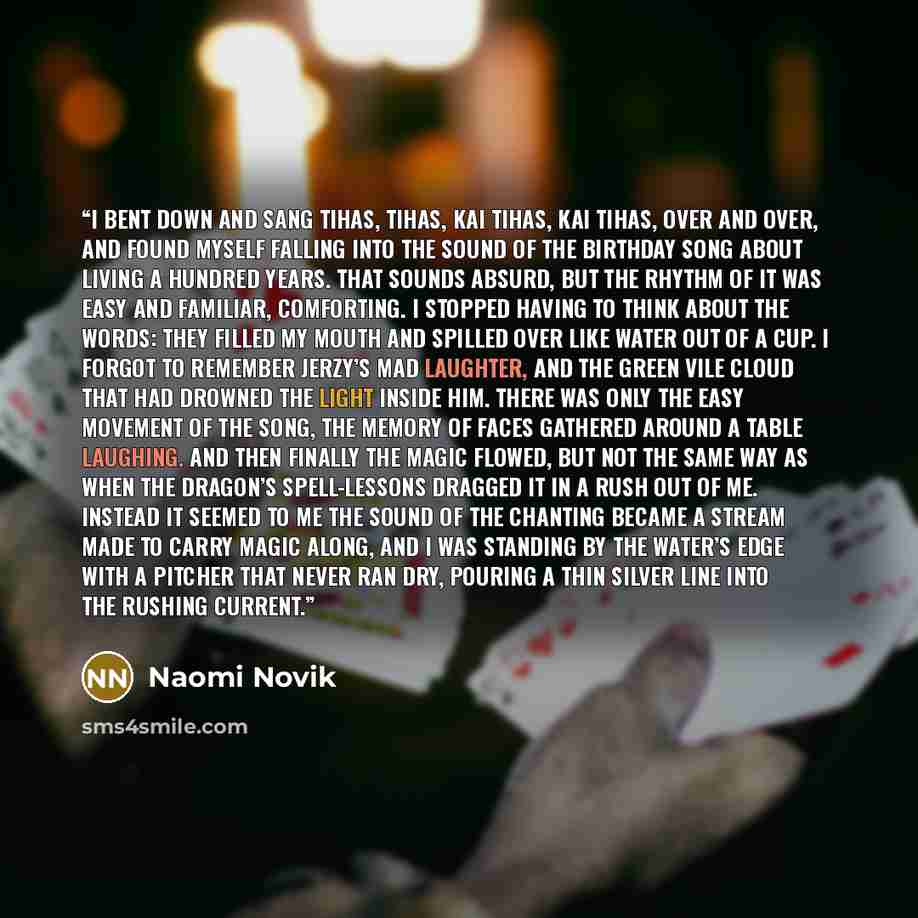 “I bent down and sang Tihas, tihas, kai tihas, kai tihas, over and over, and found myself falling into the sound of the birthday song about living a hundred years. That sounds absurd, but the rhythm of it was easy and familiar, comforting. I stopped having to think about the words: they filled my…” quote by Naomi Novik