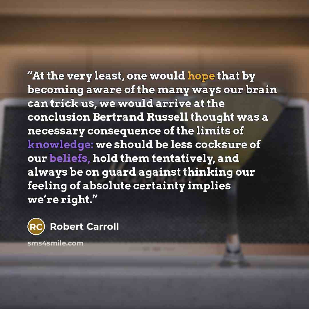 “At the very least, one would hope that by becoming aware of the many ways our brain can trick us, we would arrive at the conclusion Bertrand Russell thought was a necessary consequence of the limits of knowledge: we should be less cocksure of our beliefs, hold them tentatively, and always be on…” quote by Robert Carroll