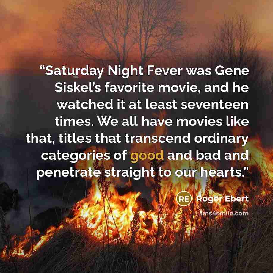 “Saturday Night Fever was Gene Siskel’s favorite movie, and he watched it at least seventeen times. We all have movies like that, titles that transcend ordinary categories of good and bad and penetrate straight to our hearts.” quote by Roger Ebert