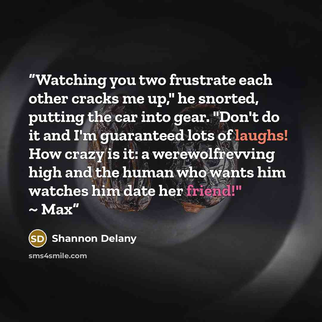 “Watching you two frustrate each other cracks me up," he snorted, putting the car into gear. "Don't do it and I'm guaranteed lots of laughs! How crazy is it: a werewolfrevving high and the human who wants him watches him date her friend!" ~ Max” quote by Shannon Delany