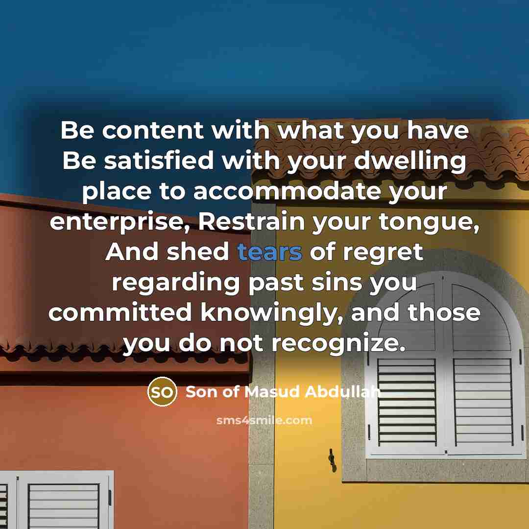 “Be content with what you have Be satisfied with your dwelling place to accommodate your enterprise, Restrain your tongue, And shed tears of regret regarding past sins you committed knowingly, and those you do not recognize.” quote by Son of Masud Abdullah