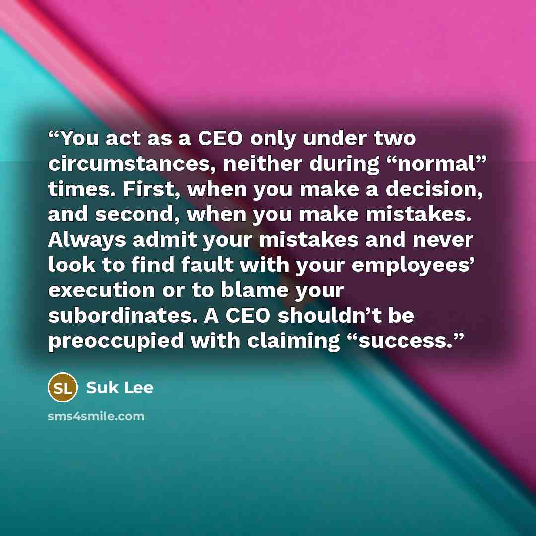 “You act as a CEO only under two circumstances, neither during “normal” times. First, when you make a decision, and second, when you make mistakes. Always admit your mistakes and never look to find fault with your employees’ execution or to blame your subordinates. A CEO shouldn’t be preoccupied…” quote by Suk Lee
