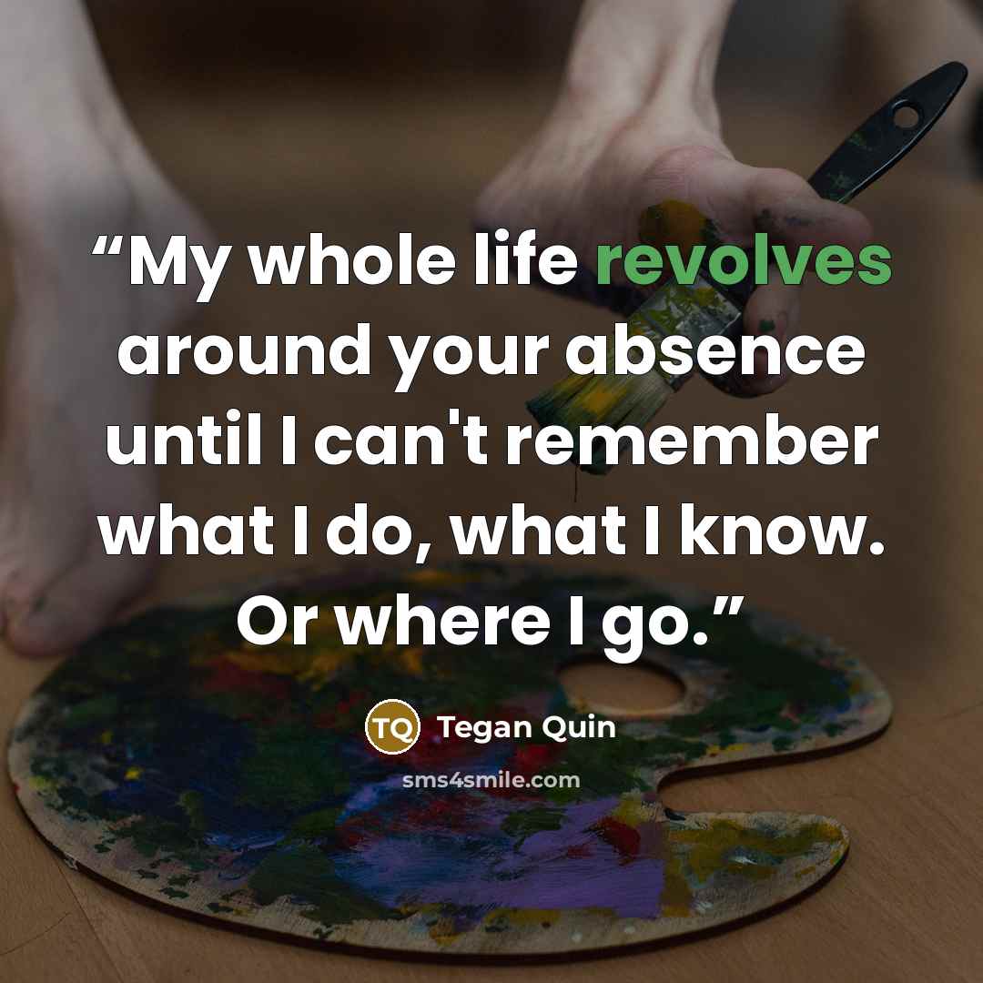 “My whole life revolves around your absence until I can't remember what I do, what I know. Or where I go.” quote by Tegan Quin