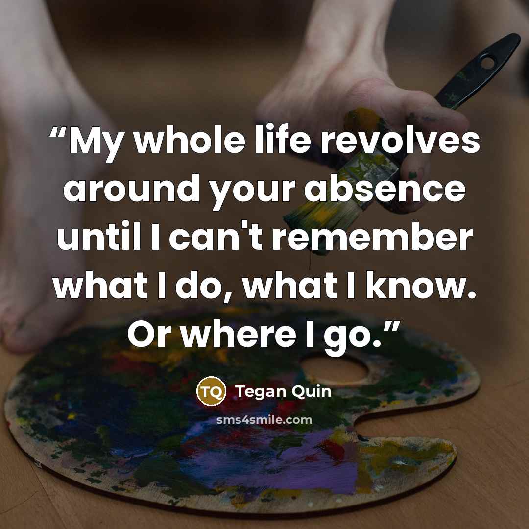 “My whole life revolves around your absence until I can't remember what I do, what I know. Or where I go.” quote by Tegan Quin