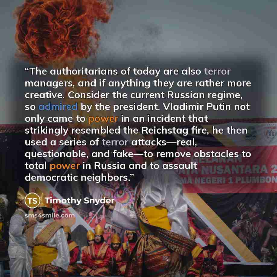 “The authoritarians of today are also terror managers, and if anything they are rather more creative. Consider the current Russian regime, so admired by the president. Vladimir Putin not only came to power in an incident that strikingly resembled the Reichstag fire, he then used a series of terror…” quote by Timothy Snyder