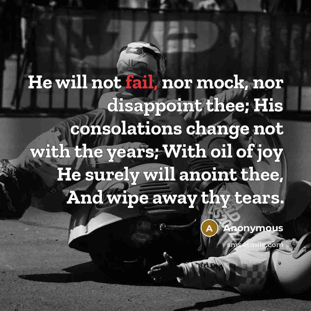“He will not fail, nor mock, nor disappoint thee; His consolations change not with the years; With oil of joy He surely will anoint thee, And wipe away thy tears.” quote by Anonymous