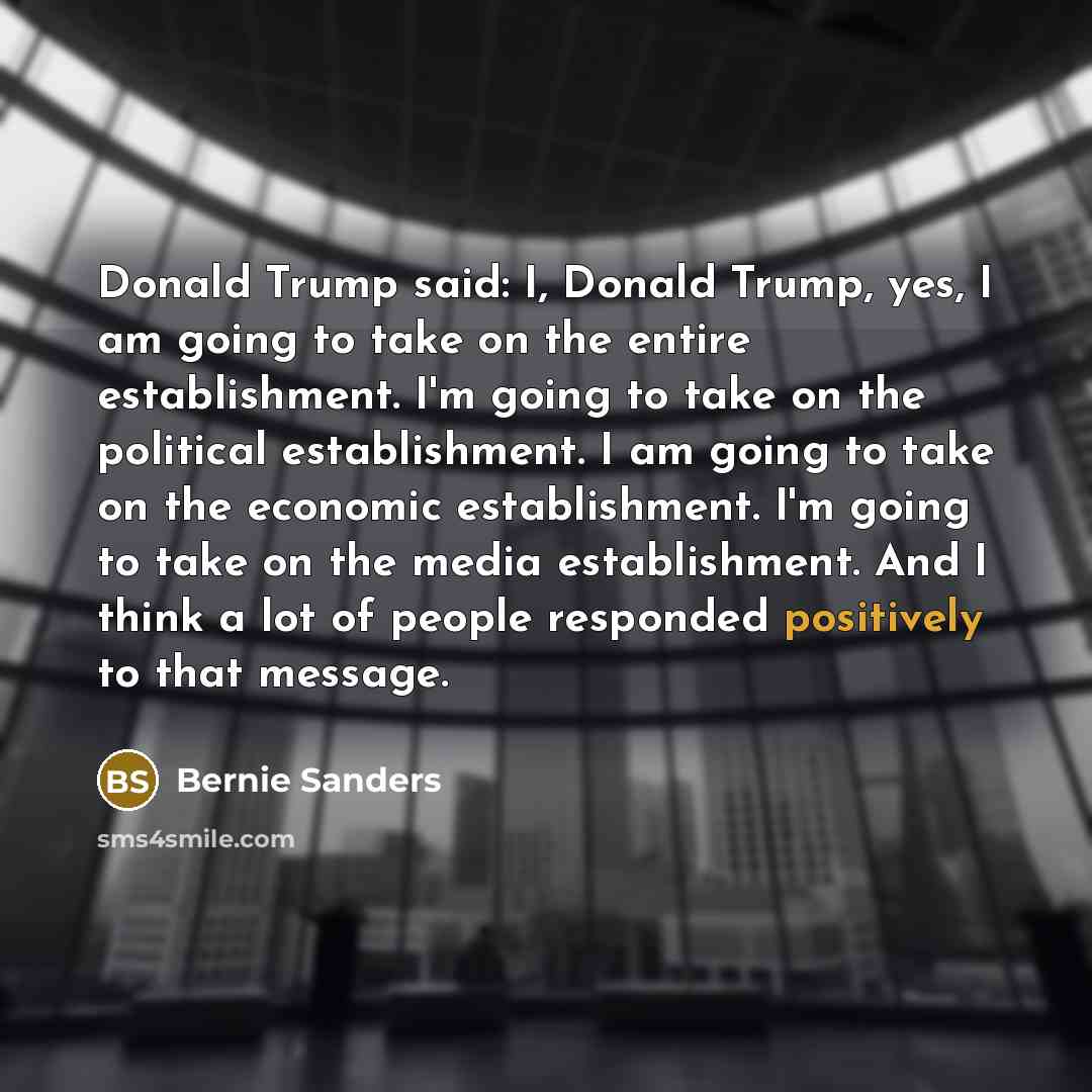“Donald Trump said: I, Donald Trump, yes, I am going to take on the entire establishment. I'm going to take on the political establishment. I am going to take on the economic establishment. I'm going to take on the media establishment. And I think a lot of people responded positively to that message.” quote by Bernie Sanders