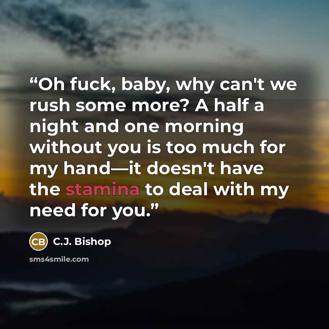 “Oh fuck, baby, why can't we rush some more? A half a night and one morning without you is too much for my hand—it doesn't have the stamina to deal with my need for you.” quote by C.J. Bishop