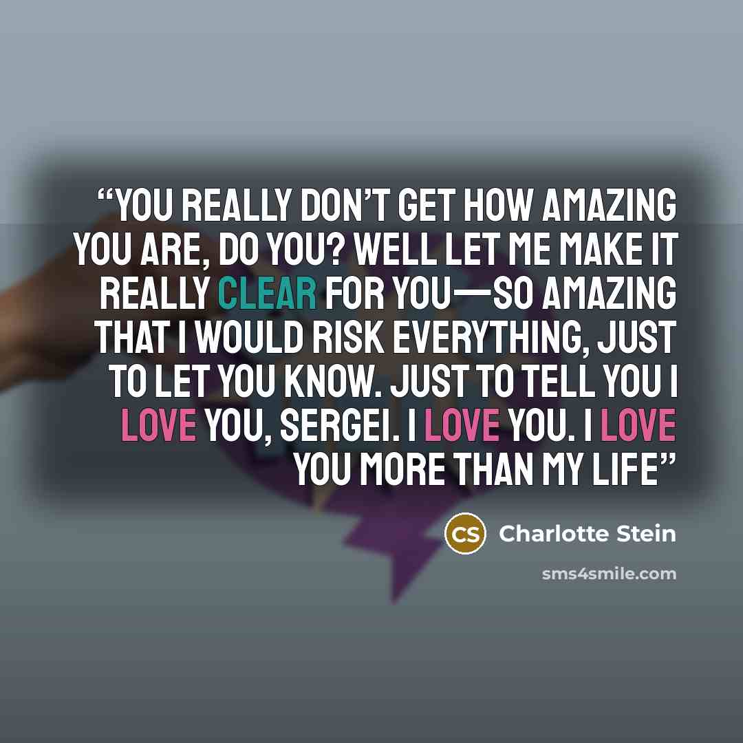 “You really don’t get how amazing you are, do you? Well let me make it really clear for you—so amazing that I would risk everything, just to let you know. Just to tell you I love you, Sergei. I love you. I love you more than my life” quote by Charlotte Stein