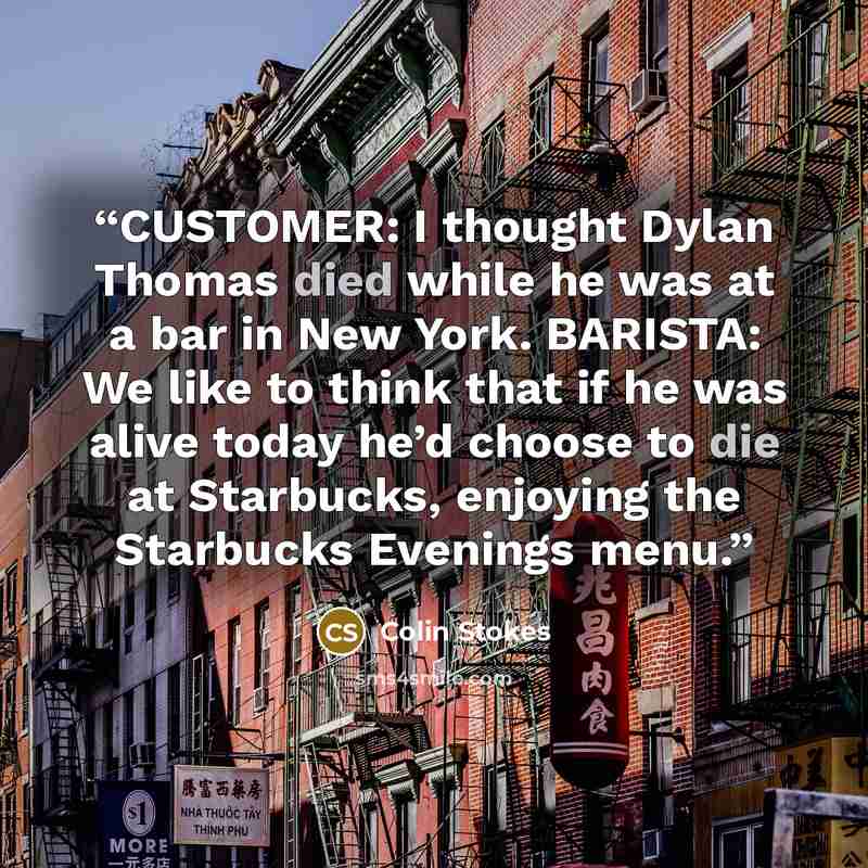 “CUSTOMER: I thought Dylan Thomas died while he was at a bar in New York. BARISTA: We like to think that if he was alive today he’d choose to die at Starbucks, enjoying the Starbucks Evenings menu.” quote by Colin Stokes