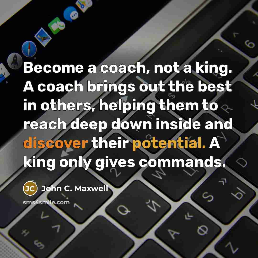 “Become a coach, not a king. A coach brings out the best in others, helping them to reach deep down inside and discover their potential. A king only gives commands.” quote by John C. Maxwell