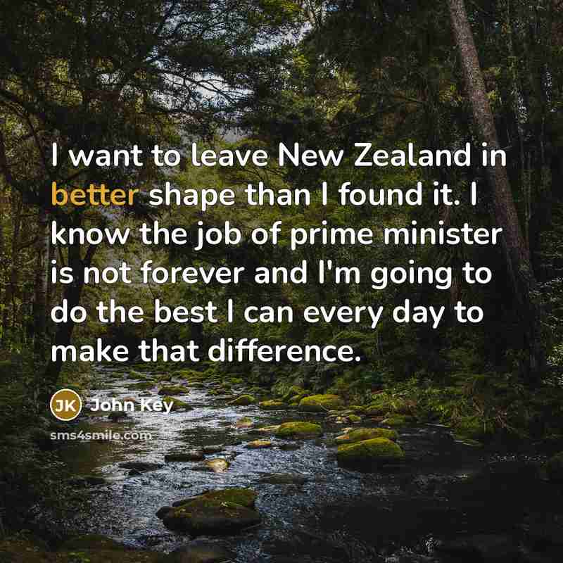 “I want to leave New Zealand in better shape than I found it. I know the job of prime minister is not forever and I'm going to do the best I can every day to make that difference.” quote by John Key