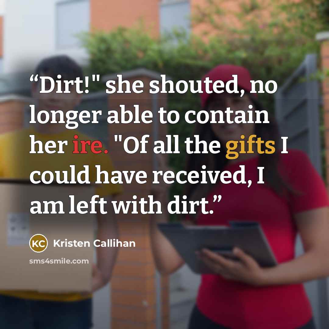 “Dirt!" she shouted, no longer able to contain her ire. "Of all the gifts I could have received, I am left with dirt.” quote by Kristen Callihan