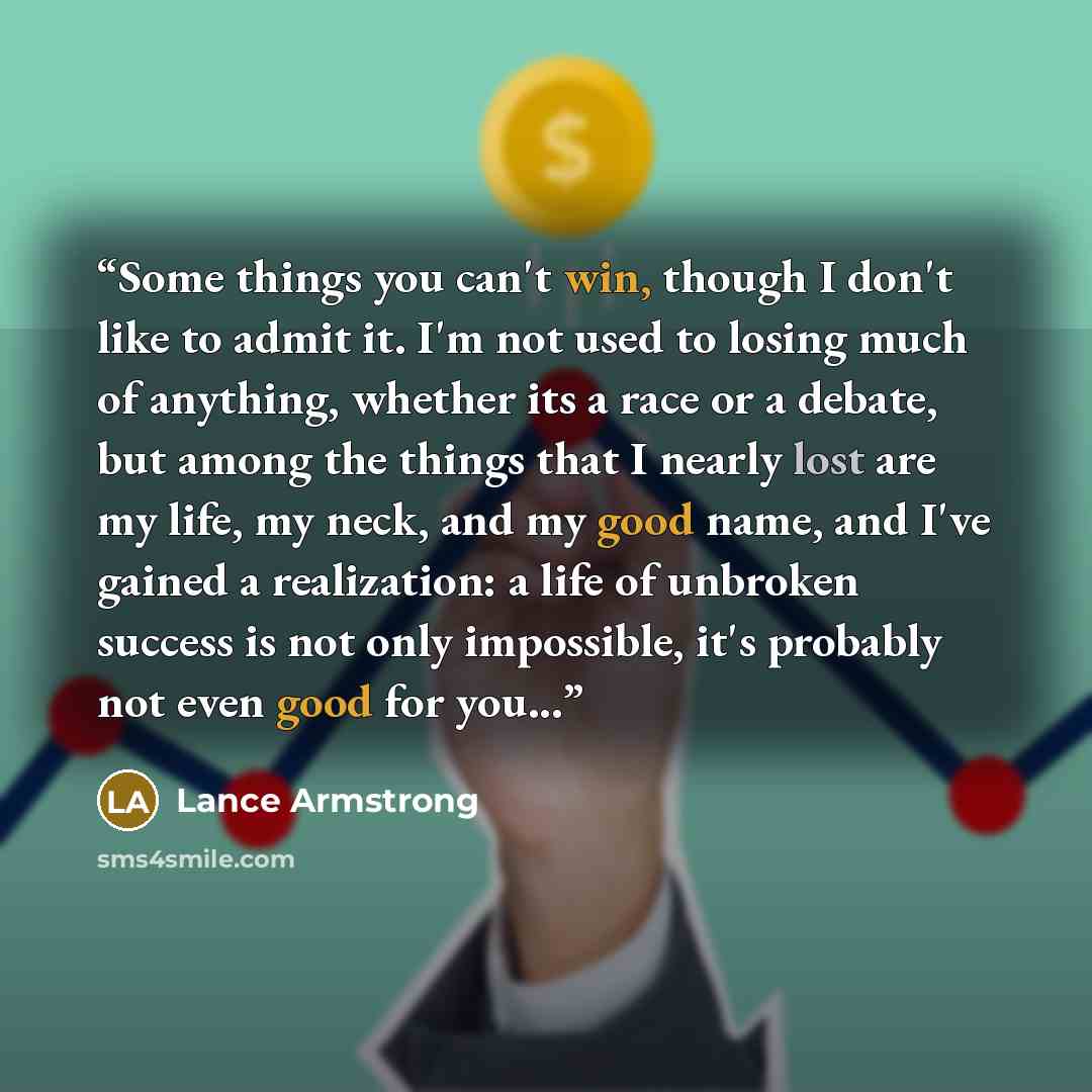 “Some things you can't win, though I don't like to admit it. I'm not used to losing much of anything, whether its a race or a debate, but among the things that I nearly lost are my life, my neck, and my good name, and I've gained a realization: a life of unbroken success is not only impossible…” quote by Lance Armstrong