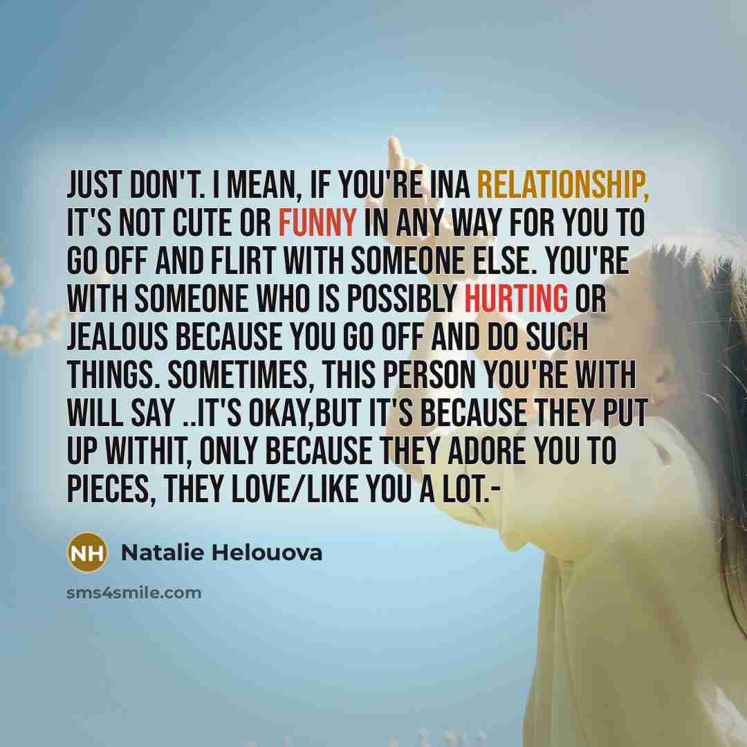 “JUST DON'T. I mean, if you're ina relationship, it's not cute or funny in any way for you to go off and FLIRT WITH SOMEONE ELSE. You're with someone who is possibly hurting or jealous because you go off and do such things. Sometimes, this person you're with will say ..IT'S OKAY,but it's because…” quote by Natalie Helouova